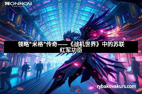 领略“米格”传奇——《战机世界》中的苏联红军功臣