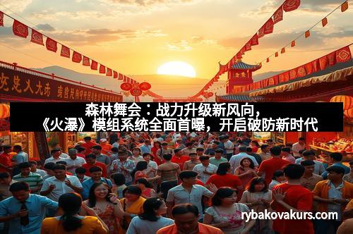 森林舞会：战力升级新风向，《火瀑》模组系统全面首曝，开启破防新时代